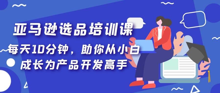 亚马逊选品培训课，每天10分钟，助你从小白成长为产品开发高手-云阁资源网