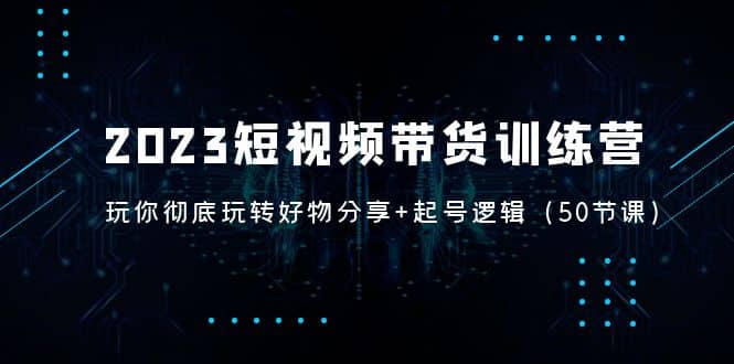 2023短视频带货训练营：带你彻底玩转好物分享+起号逻辑（50节课）-云阁资源网