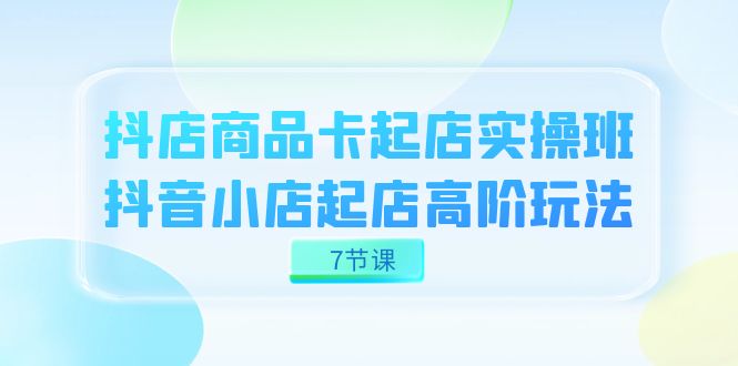 抖店-商品卡起店实战班，抖音小店起店高阶玩法（7节课）-云阁资源网