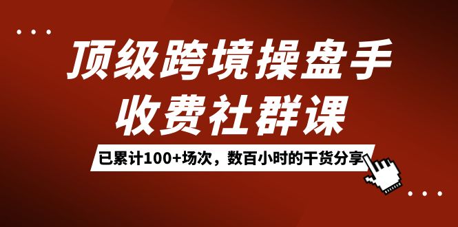 顶级跨境操盘手收费社群课：已累计100+场次，数百小时的干货分享！-云阁资源网