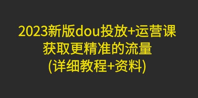 2023新版dou投放+运营课：获取更精准的流量(详细教程+资料)无水印-云阁资源网