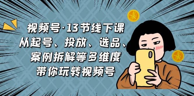 视频号·13节线下课，从起号、投放、选品、案例拆解等多维度带你玩转视频号-云阁资源网