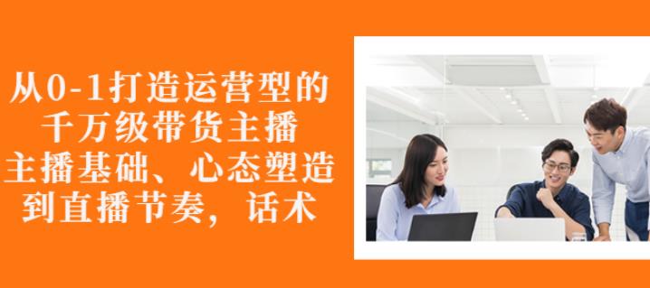 从0-1打造运营型的带货主播：主播基础、心态塑造，能力培养到直播节奏，话术进行全面讲解-云阁资源网