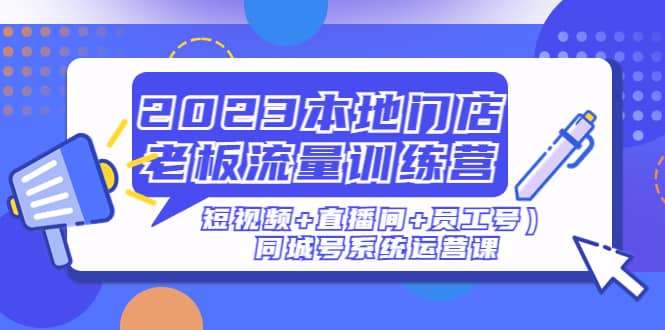 2023本地门店老板流量训练营（短视频+直播间+员工号）同城号系统运营课-云阁资源网
