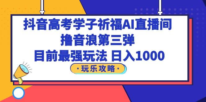 抖音高考学子祈福AI直播间，撸音浪第三弹，目前最强玩法，轻松日入1000-云阁资源网