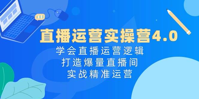 直播运营实操营4.0：学会直播运营逻辑，打造爆量直播间，实战精准运营-云阁资源网