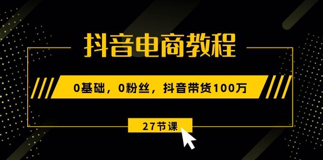 抖音电商教程：0基础，0粉丝，抖音带货100万（27节视频课）-云阁资源网
