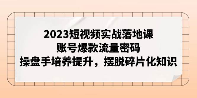 2023短视频实战落地课，账号爆款流量密码，操盘手培养提升，摆脱碎片化知识-云阁资源网