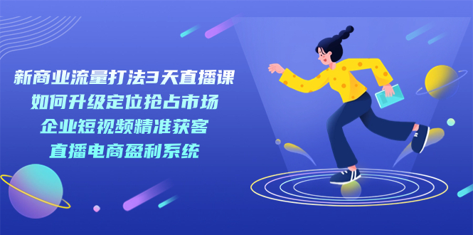 新商业-流量打法3天直播课：定位抢占市场 企业短视频获客 直播电商盈利系统-云阁资源网