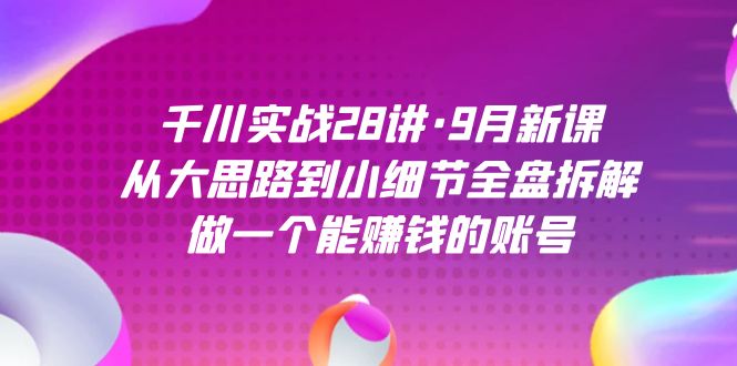 千川实战28讲·9月新课：从大思路到小细节全盘拆解，做一个能赚钱的账号-云阁资源网