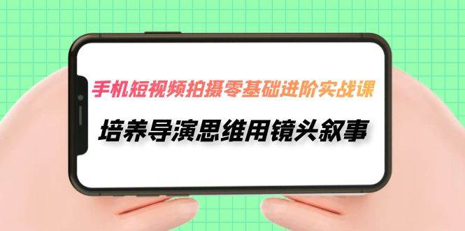 手机短视频拍摄-零基础进阶实操课，培养导演思维用镜头叙事（30节课）-云阁资源网