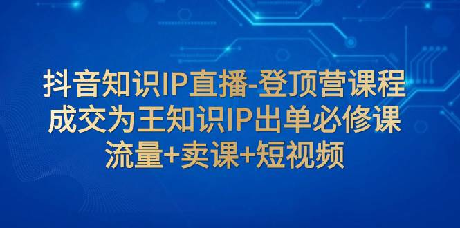 抖音知识IP直播-登顶营课程：成交为王知识IP出单必修课  流量+卖课+短视频-云阁资源网