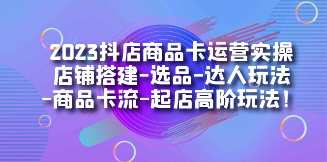 2023抖店商品卡运营实操：店铺搭建-选品-达人玩法-商品卡流-起店高阶玩玩-云阁资源网