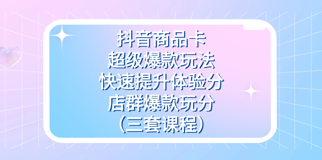 抖音商品卡-超级爆款玩法+快速提升体验分+店群爆款玩分（三套课程）-云阁资源网
