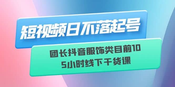 短视频日不落起号【6月11线下课】团长抖音服饰类目前10 5小时线下干货课-云阁资源网