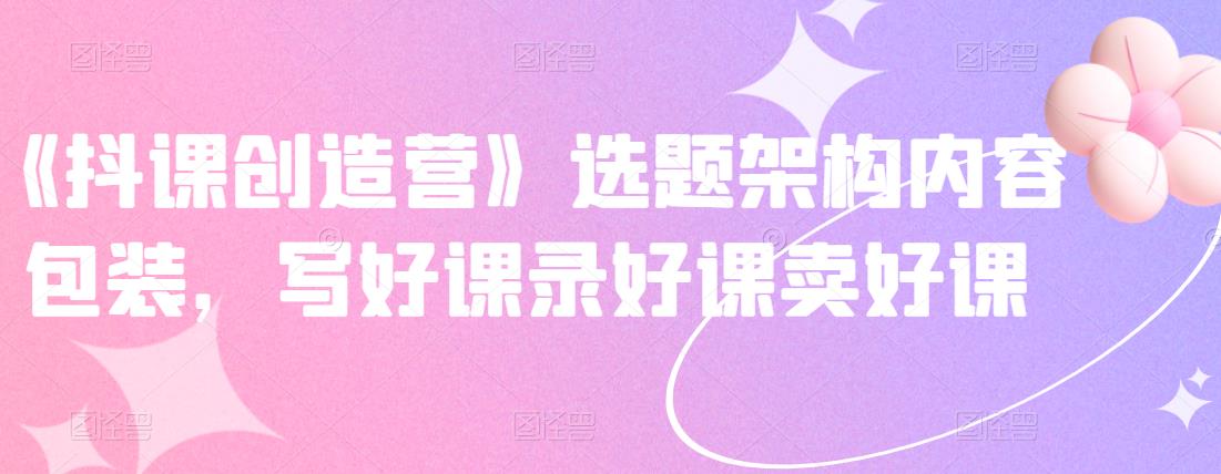 《抖课创造营》选题架构内容包装，写好课录好课卖好课-云阁资源网