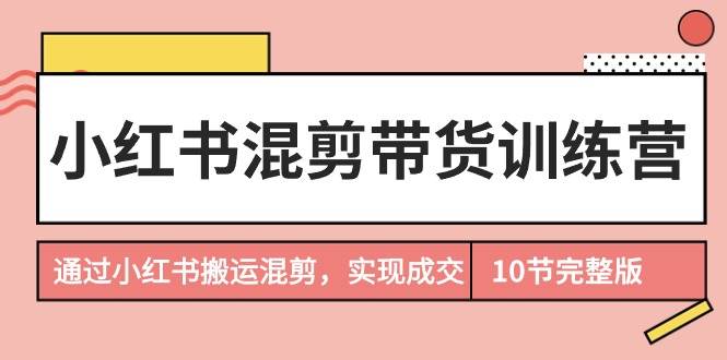 小红书混剪带货训练营，通过小红书搬运混剪，实现成交（10节课完结版）-云阁资源网