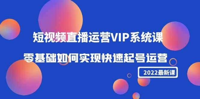 2022短视频直播运营VIP系统课：零基础如何实现快速起号运营（价值2999）-云阁资源网