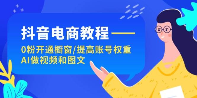 抖音电商教程：0粉开通橱窗/提高账号权重/AI做视频和图文-云阁资源网