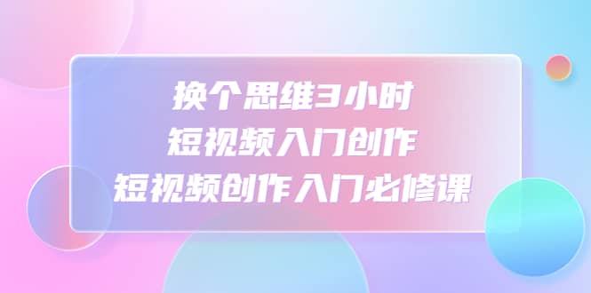 换个思维3小时短视频入门创作，短视频创作入门必修课-云阁资源网
