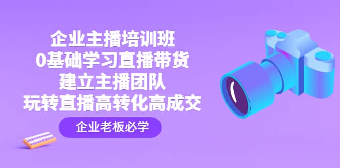 企业主播培训班：0基础学习直播带货，建立主播团队，玩转直播高转化高成交-云阁资源网