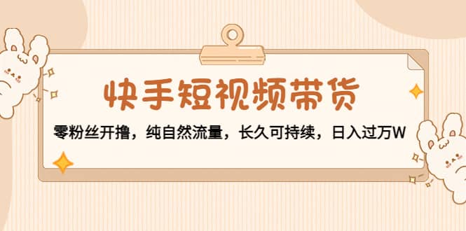 快手短视频带货：零粉丝开撸，纯自然流量，长久可持续-云阁资源网