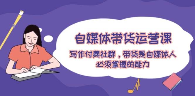 自媒体带货运营课：写作付费社群，带货是自媒体人必须掌握的能力-云阁资源网