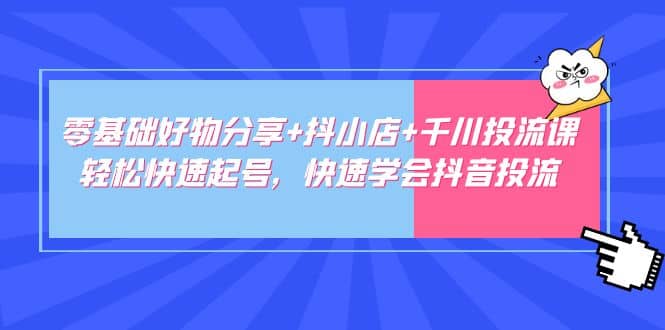 零基础好物分享+抖小店+千川投流课：轻松快速起号，快速学会抖音投流-云阁资源网