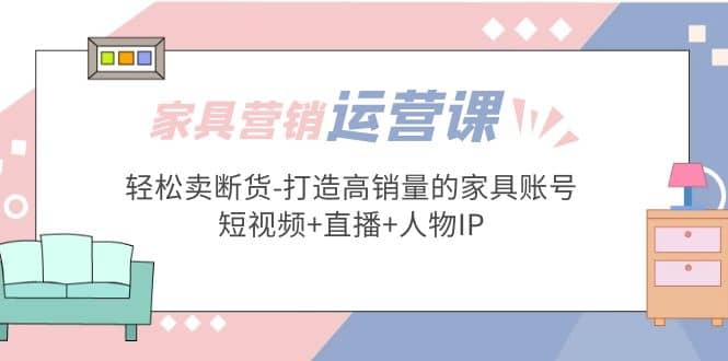 家具营销·运营实战 轻松卖断货-打造高销量的家具账号(短视频+直播+人物IP)-云阁资源网