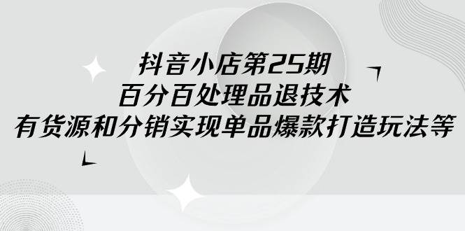 抖音小店-第25期，百分百处理品退技术，有货源和分销实现单品爆款打造玩法-云阁资源网
