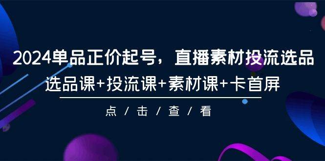 2024单品正价起号，直播素材投流选品，选品课+投流课+素材课+卡首屏-101节-云阁资源网