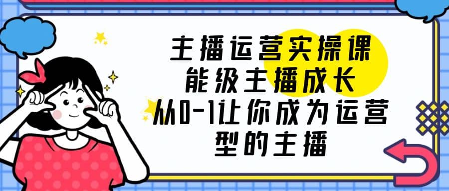 主播运营实操课，能级-主播成长，从0-1让你成为运营型的主播-云阁资源网