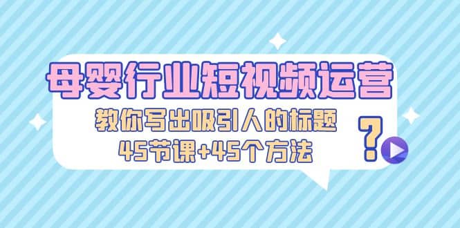 母婴行业短视频运营：教你写个吸引人的标题，45节课+45个方法-云阁资源网