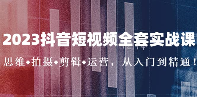 2023抖音短视频全套实战课：思维+拍摄+剪辑+运营，从入门到精通-云阁资源网