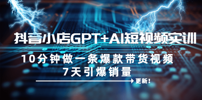 抖音小店GPT+AI短视频实训 10分钟做一条爆款带货视频 7天引爆销量（更新）-云阁资源网