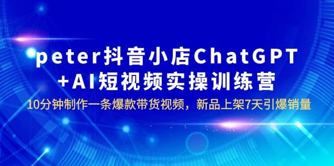 peter抖音小店ChatGPT+AI短视频实训 10分钟做一条爆款带货视频 7天引爆销量-云阁资源网