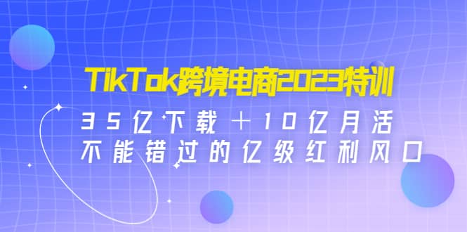 TikTok跨境电商2023特训：35亿下载＋10亿月活，不能错过的亿级红利风口-云阁资源网