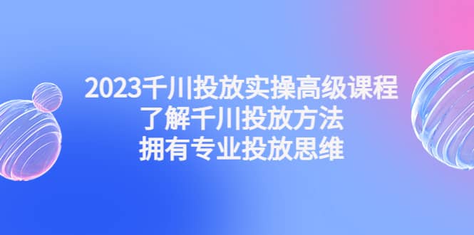 2023千川投放实操高级课程：了解千川投放方法，拥有专业投放思维-云阁资源网