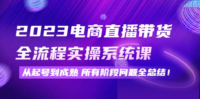 2023电商直播带货全流程实操系统课：从起号到成熟所有阶段问题全总结-云阁资源网
