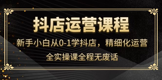 抖店运营，新手小白从0-1学抖店，精细化运营，全实操课全程无废话-云阁资源网