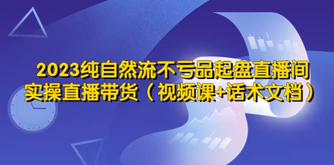 2023纯自然流不亏品起盘直播间，实操直播带货（视频课+话术文档）-云阁资源网