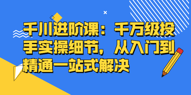 千川进阶课：千川投放细节实操，从入门到精通一站式解决-云阁资源网