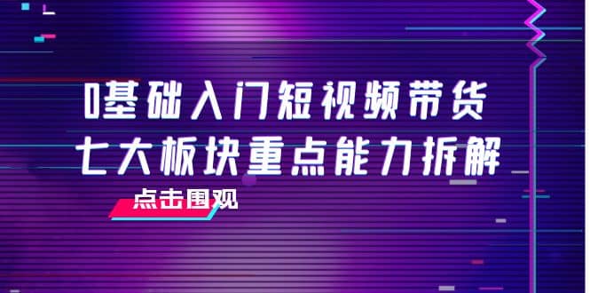 0基础入门短视频带货，七大板块重点能力拆解，7节精品课4小时干货-云阁资源网