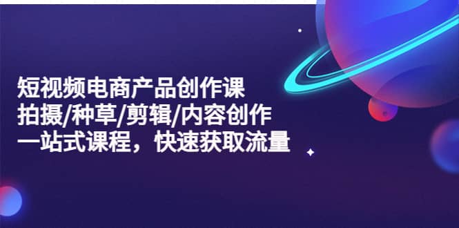 短视频电商产品创作课，拍摄/种草/剪辑/内容创作/一站式课程 快速获取流量-云阁资源网