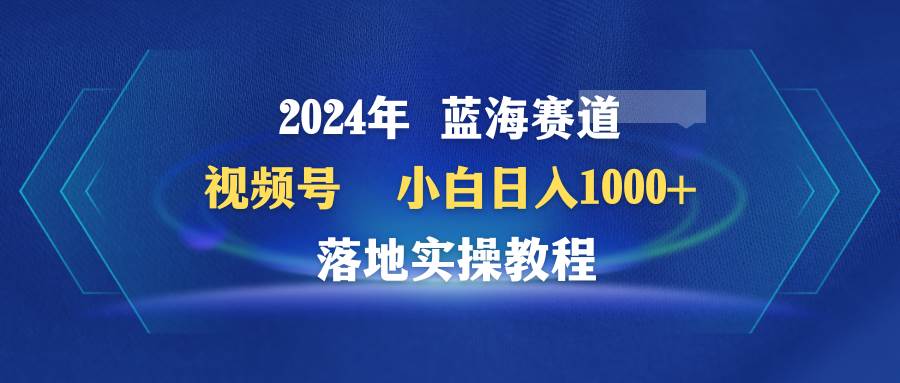 2024年蓝海赛道 视频号  小白日入1000+ 落地实操教程-云阁资源网