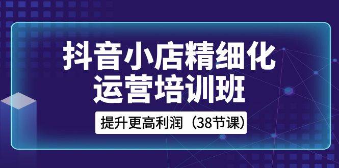 抖音小店-精细化运营培训班，提升更高利润（38节课）-云阁资源网
