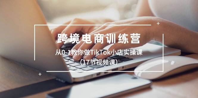 跨境电商训练营：从0-1教你做TikTok小店实操课（17节视频课）-云阁资源网