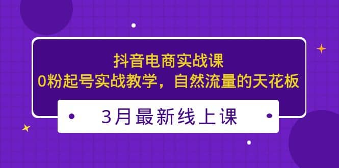 3月最新抖音电商实战课：0粉起号实战教学，自然流量的天花板-云阁资源网