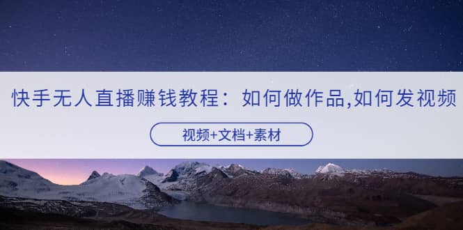 快手无人直播赚钱教程：如何做作品+发视频（视频+文档+素材）-云阁资源网