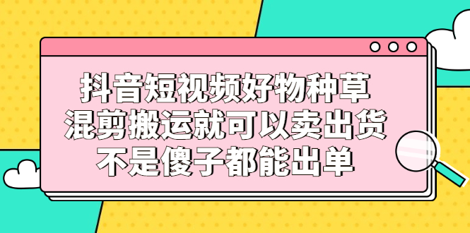 抖音短视频好物种草，混剪搬运就可以卖出货，不是傻子都能出单-云阁资源网